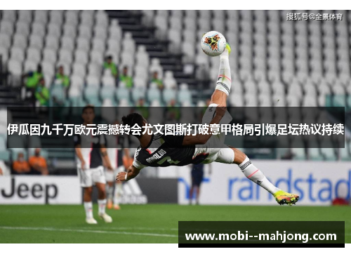 伊瓜因九千万欧元震撼转会尤文图斯打破意甲格局引爆足坛热议持续